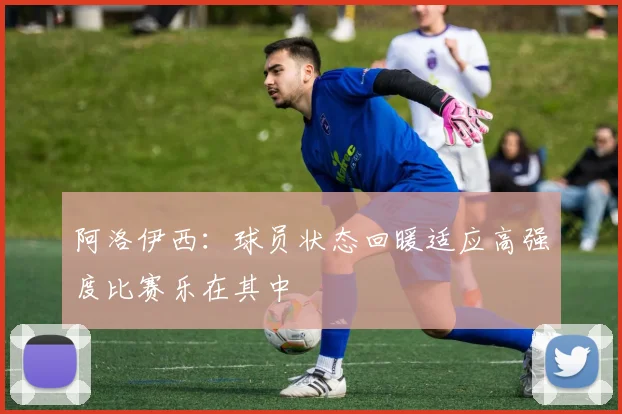 阿洛伊西：球员状态回暖适应高强度比赛乐在其中