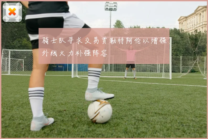 骑士队寻求交易贾勒特阿伦以增强外线火力补强阵容