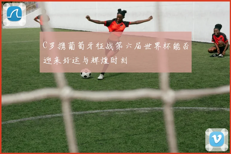 C罗携葡萄牙征战第六届世界杯能否迎来好运与辉煌时刻