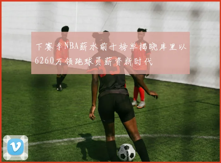 下赛季NBA薪水前十榜单揭晓库里以6260万领跑球员薪资新时代