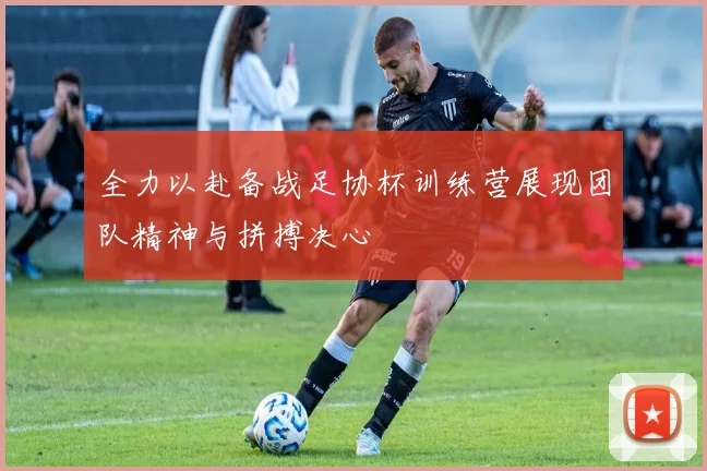 全力以赴备战足协杯训练营展现团队精神与拼搏决心