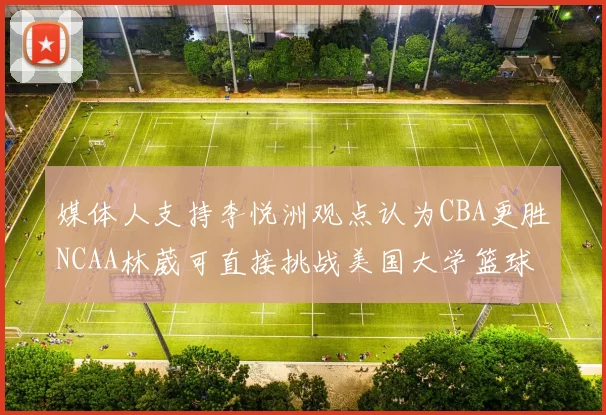 媒体人支持李悦洲观点认为CBA更胜NCAA林葳可直接挑战美国大学篮球