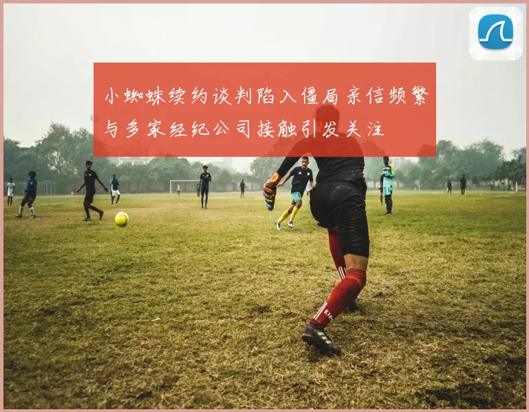 小蜘蛛续约谈判陷入僵局亲信频繁与多家经纪公司接触引发关注