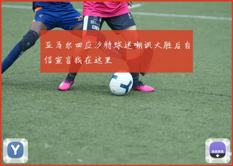 亚马尔回应沙特球迷嘲讽大胜后自信宣言我在这里