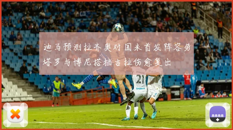 迪马预测拉齐奥对国米首发阵容劳塔罗与博尼搭档吉拉伤愈复出