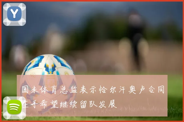 国米体育总监表示恰尔汗奥卢合同在手希望继续留队发展