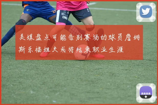 美媒盘点可能告别赛场的球员詹姆斯乐福姐夫或将结束职业生涯