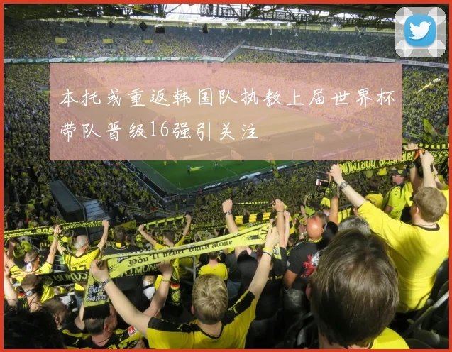 本托或重返韩国队执教上届世界杯带队晋级16强引关注